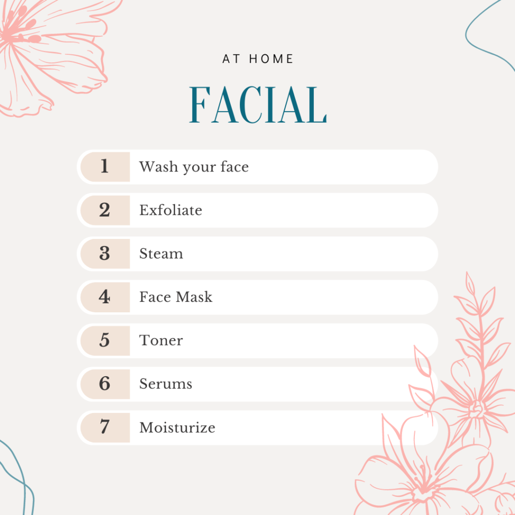 at home facial steps:
wash your face
exfoliate
steam
face mask
toner
serums
moisturize