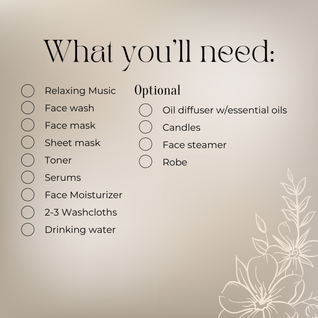 What you’ll need:
Relaxing Music
Face wash
Face mask
Sheet mask
Toner
Serums
Face Moisturizer
2-3 Washcloths
Drinking water

Optional:
Oil diffuser w/essential oils
Candle
Face steamer
Robe